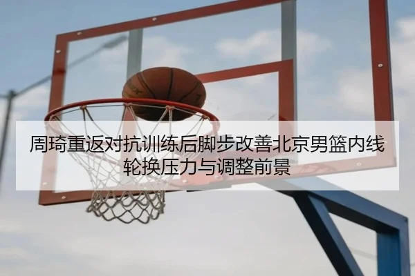 周琦重返对抗训练后脚步改善北京男篮内线轮换压力与调整前景 | WuKongSports