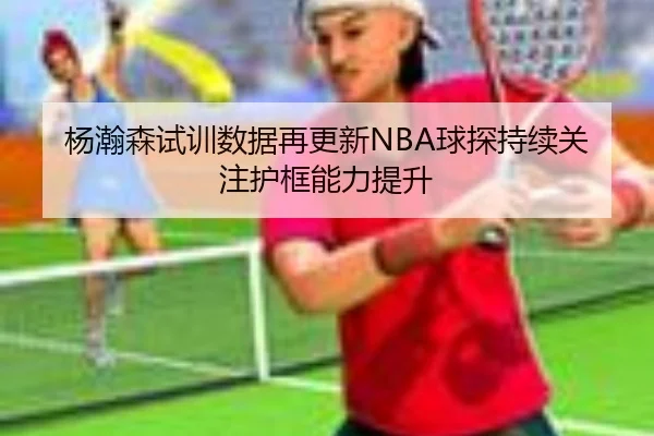 杨瀚森试训数据再更新NBA球探持续关注护框能力提升 | WuKongSports